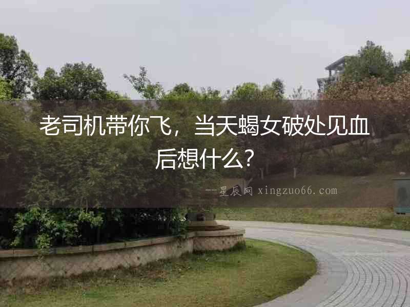 老司機帶你飛，當天蝎女破處見血后想什么？