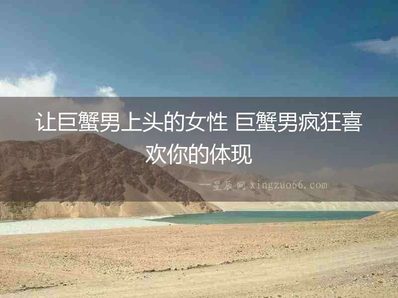 讓巨蟹男上頭的女性 巨蟹男瘋狂喜歡你的體現(xiàn)