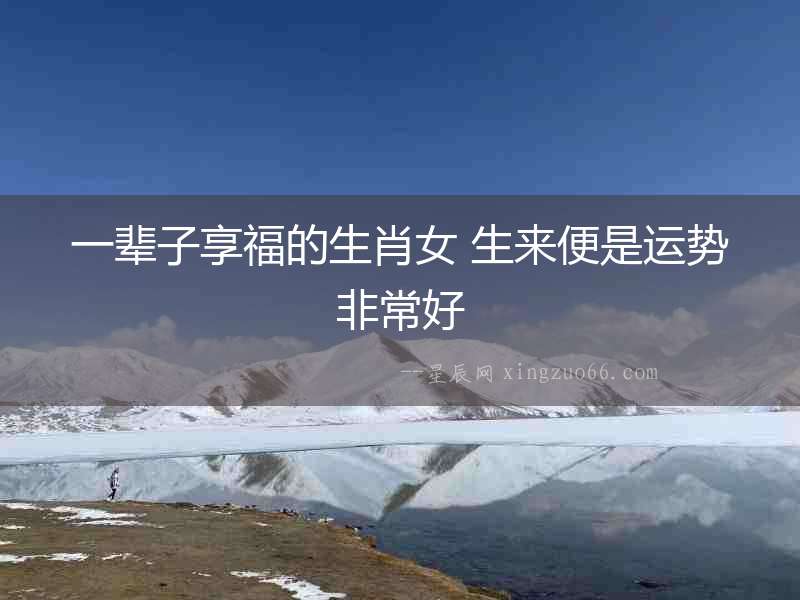 一輩子享福的生肖女 生來便是運勢非常好