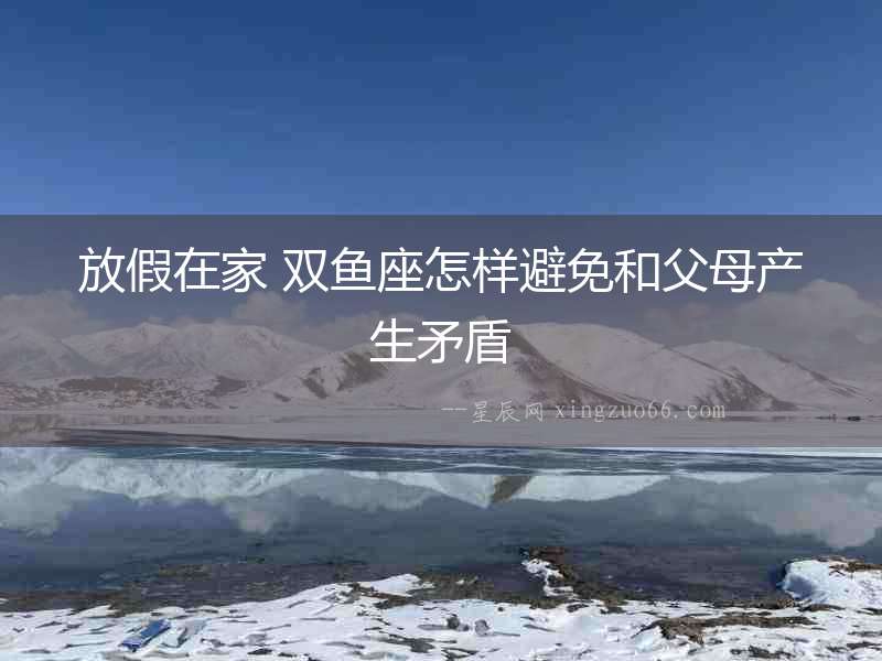 放假在家 雙魚座怎樣避免和父母產生矛盾