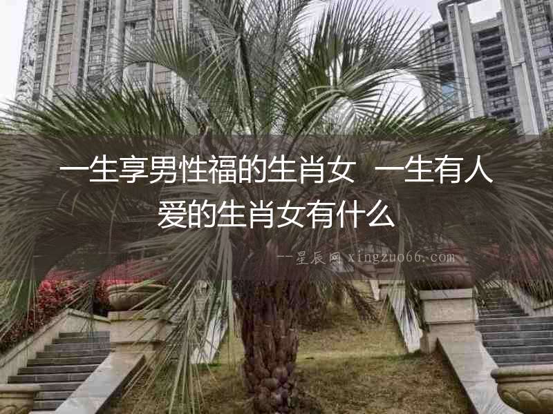一生享男性福的生肖女  一生有人愛的生肖女有什么