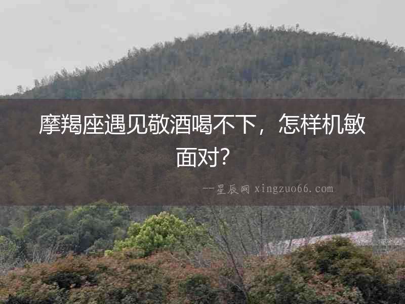 摩羯座遇見敬酒喝不下，怎樣機敏面對？