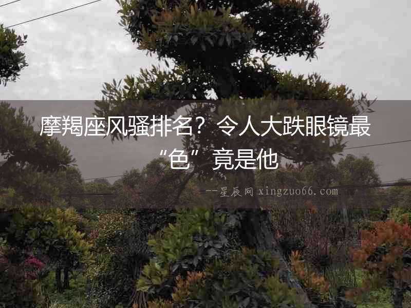摩羯座風騷排名？令人大跌眼鏡最“色”竟是他