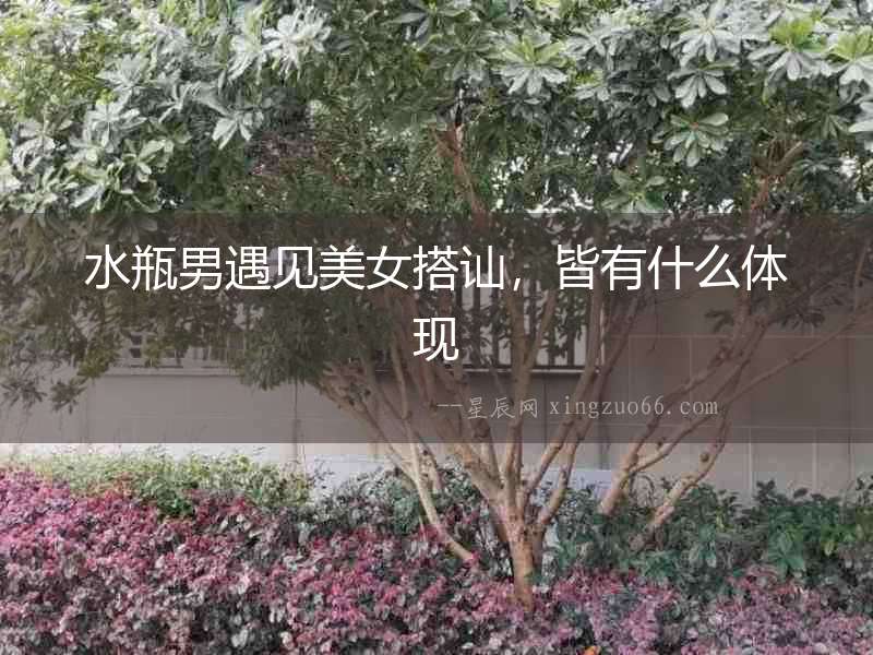 水瓶男遇見美女搭訕，皆有什么體現