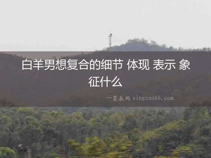 白羊男想復合的細節(jié) 體現(xiàn) 表示 象征什么