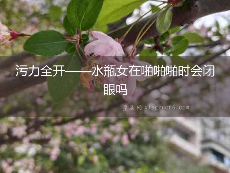 污力全開——水瓶女在啪啪啪時會閉眼嗎