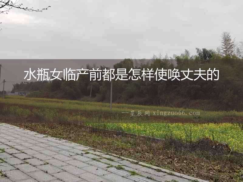 水瓶女臨產(chǎn)前都是怎樣使喚丈夫的