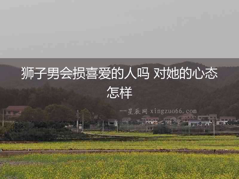 獅子男會(huì)損喜愛的人嗎 對她的心態(tài)怎樣