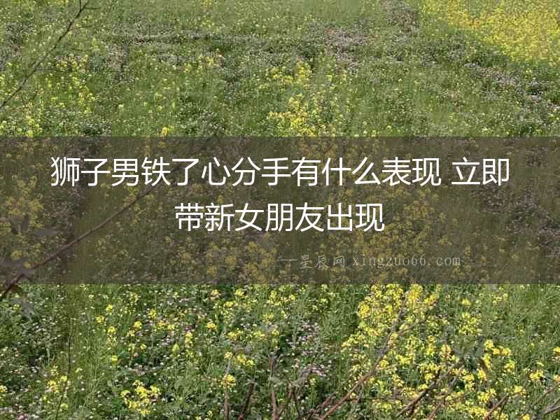 獅子男鐵了心分手有什么表現(xiàn) 立即帶新女朋友出現(xiàn)