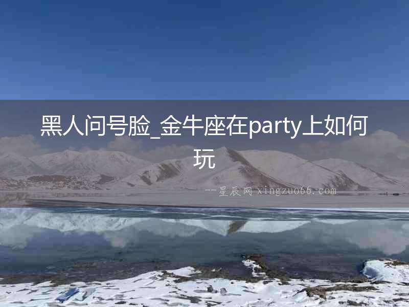 黑人問號臉_金牛座在party上如何玩