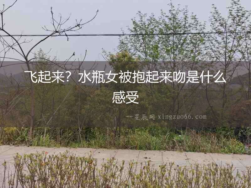 飛起來？水瓶女被抱起來吻是什么感受