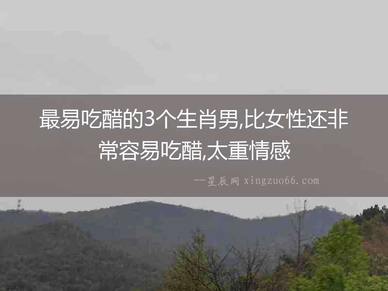 最易吃醋的3個生肖男,比女性還非常容易吃醋,太重情感