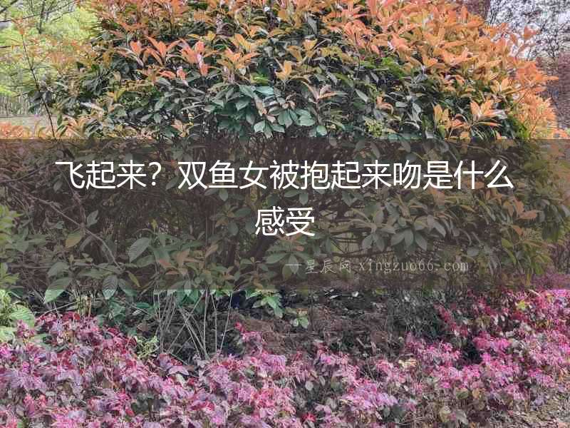 飛起來？雙魚女被抱起來吻是什么感受