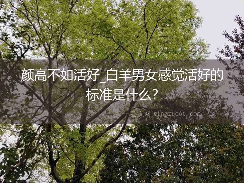 顏高不如活好_白羊男女感覺活好的標準是什么？