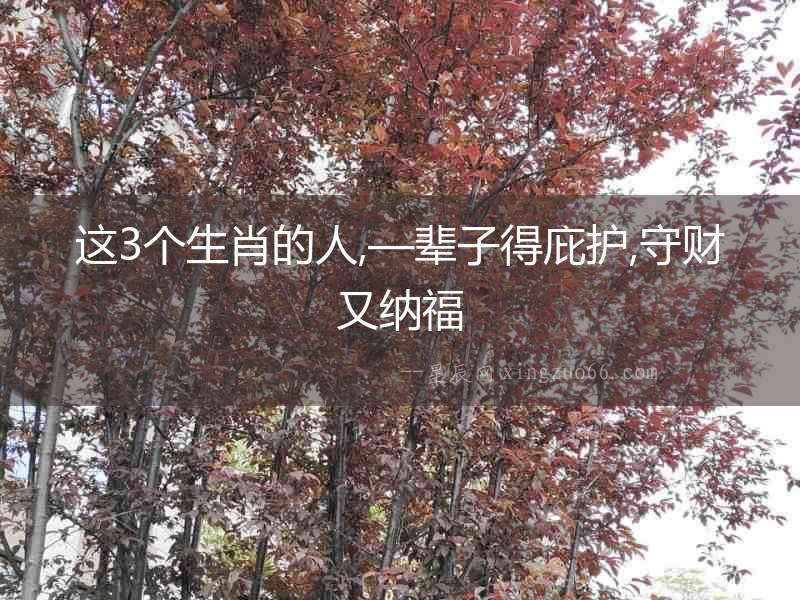 這3個生肖的人,—輩子得庇護,守財又納福