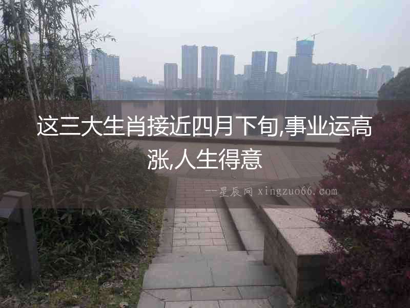 這三大生肖接近四月下旬,事業運高漲,人生得意