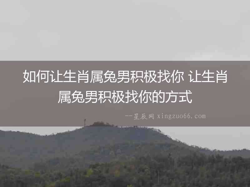 如何讓生肖屬兔男積極找你 讓生肖屬兔男積極找你的方式