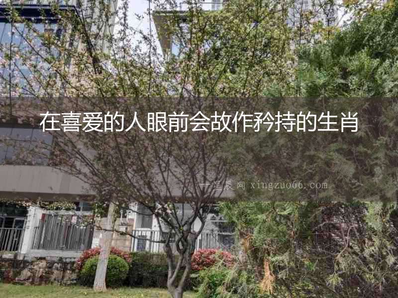 在喜愛的人眼前會故作矜持的生肖