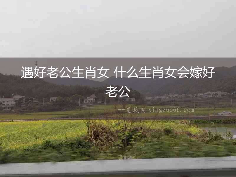遇好老公生肖女 什么生肖女會嫁好老公