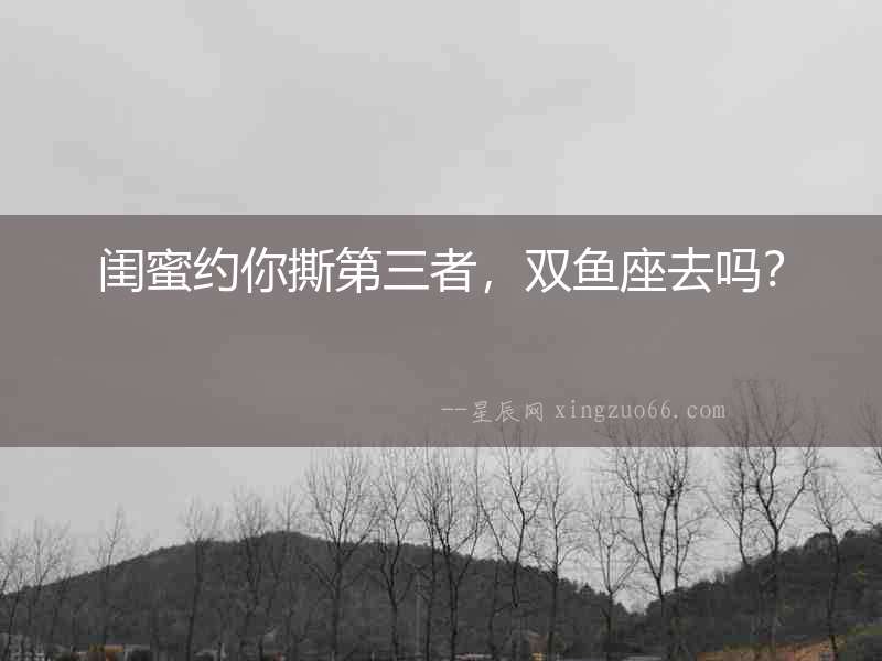 閨蜜約你撕第三者，雙魚座去嗎？