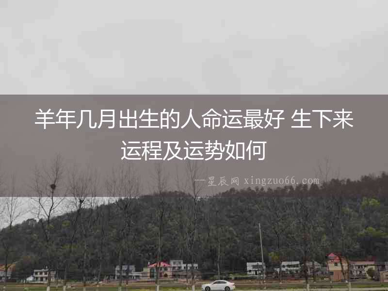 羊年幾月出生的人命運最好 生下來運程及運勢如何