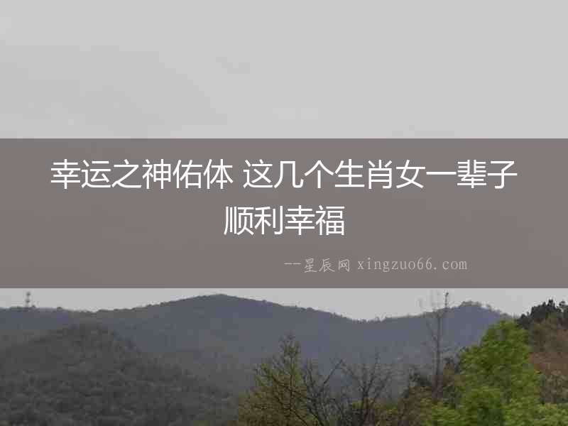 幸運(yùn)之神佑體 這幾個生肖女一輩子順利幸福