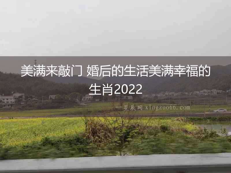 美滿來敲門 婚后的生活美滿幸福的生肖2022
