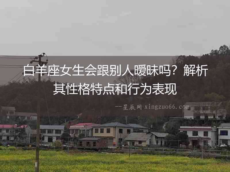白羊座女生會跟別人曖昧嗎？解析其性格特點和行為表現