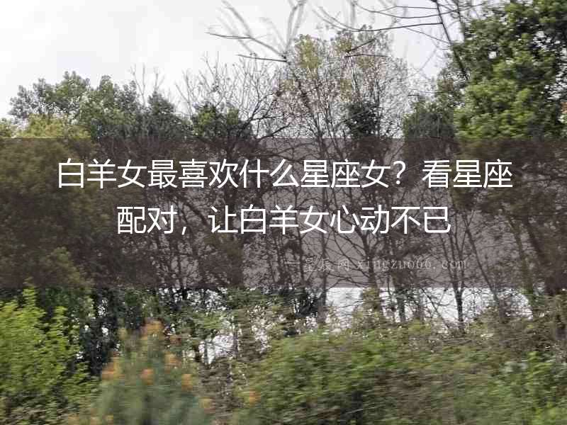 白羊女最喜歡什么星座女？看星座配對，讓白羊女心動不已