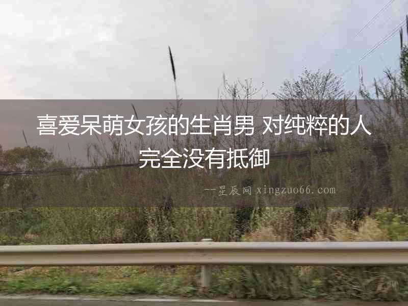 喜愛呆萌女孩的生肖男 對純粹的人完全沒有抵御