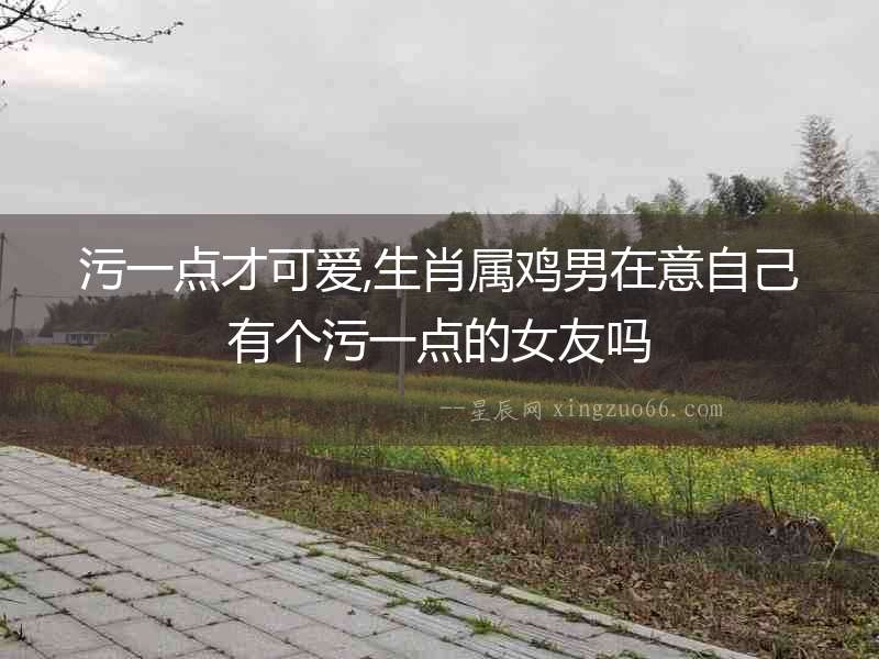 污一點才可愛,生肖屬雞男在意自己有個污一點的女友嗎