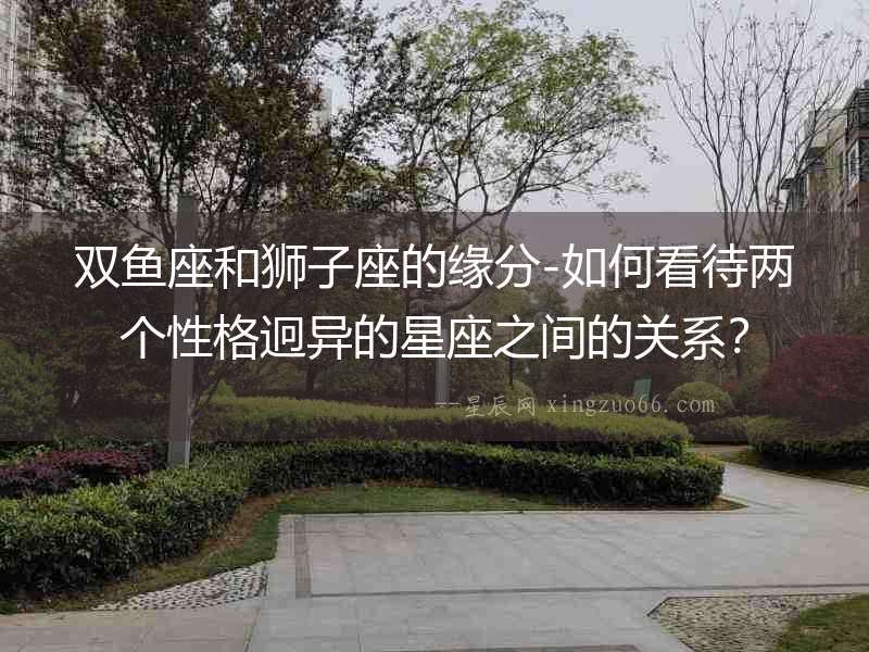 雙魚座和獅子座的緣分-如何看待兩個性格迥異的星座之間的關(guān)系？