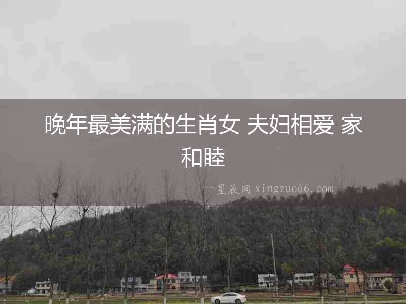 晚年最美滿的生肖女 夫婦相愛 家和睦