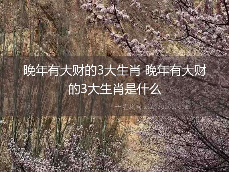 晚年有大財的3大生肖 晚年有大財的3大生肖是什么