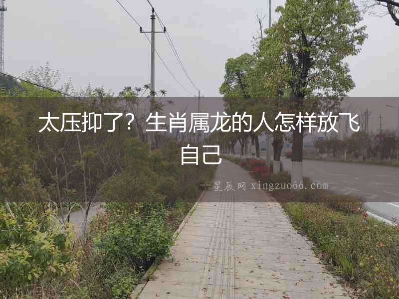太壓抑了？生肖屬龍的人怎樣放飛自己