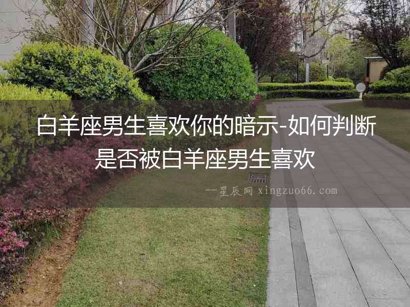 白羊座男生喜歡你的暗示-如何判斷是否被白羊座男生喜歡