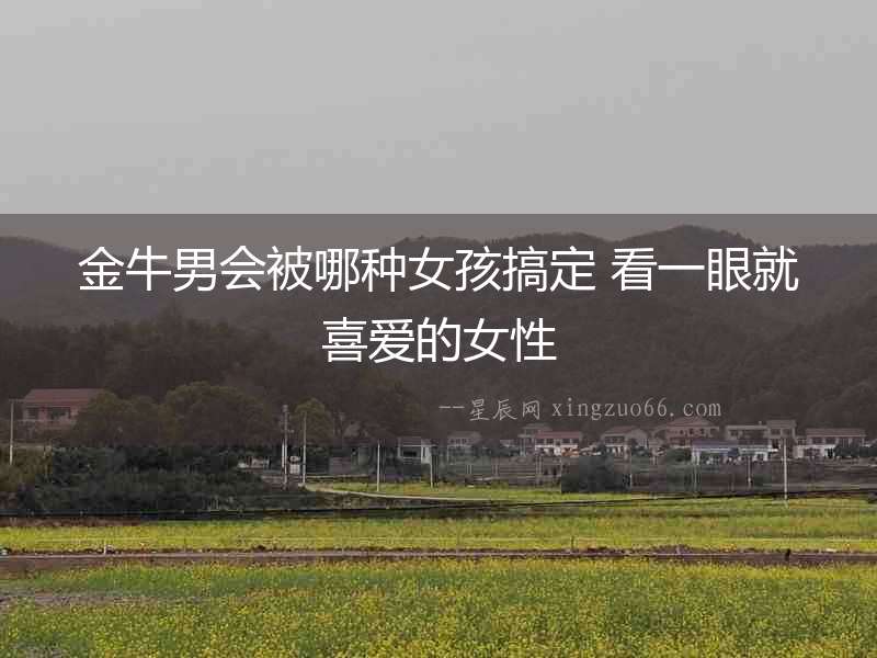 金牛男會被哪種女孩搞定 看一眼就喜愛的女性