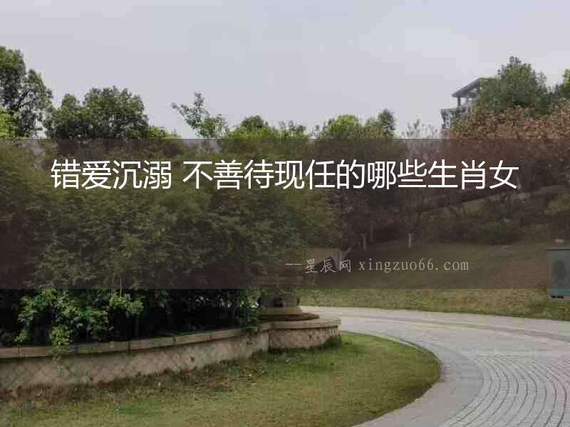 錯愛沉溺 不善待現任的哪些生肖女