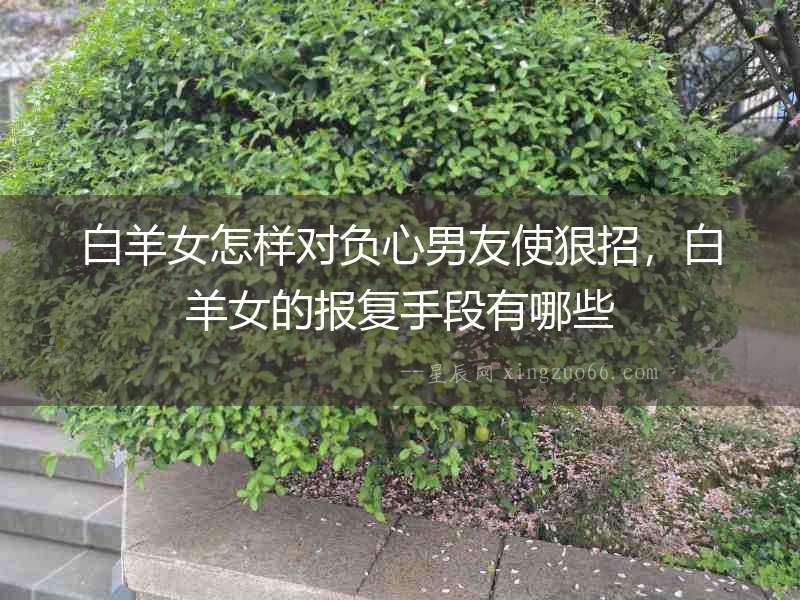 白羊女怎樣對負心男友使狠招，白羊女的報復手段有哪些