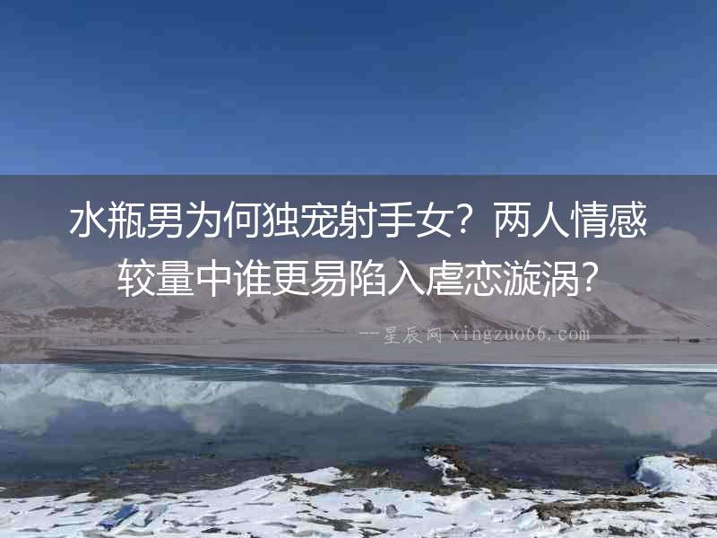 水瓶男為何獨寵射手女？兩人情感較量中誰更易陷入虐戀漩渦？
