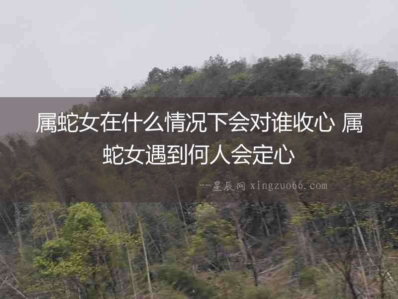 屬蛇女在什么情況下會(huì)對(duì)誰(shuí)收心 屬蛇女遇到何人會(huì)定心