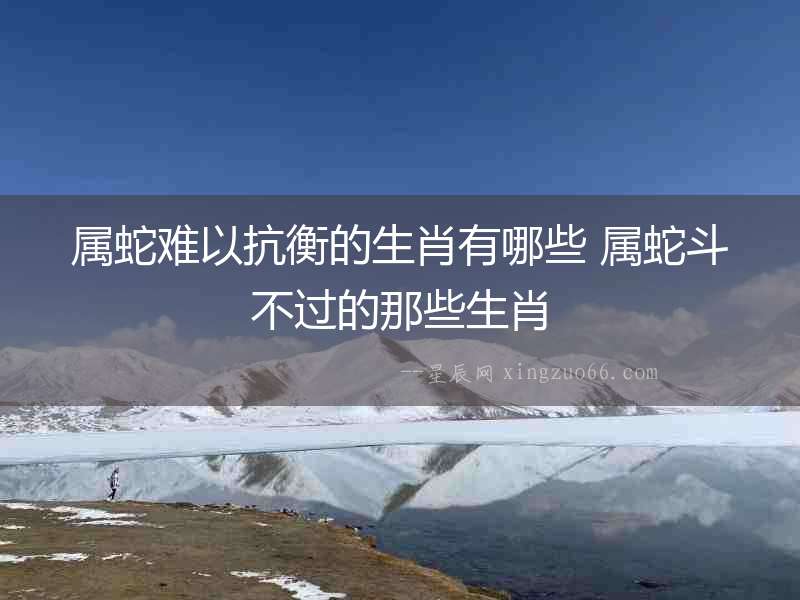 屬蛇難以抗衡的生肖有哪些 屬蛇斗不過的那些生肖