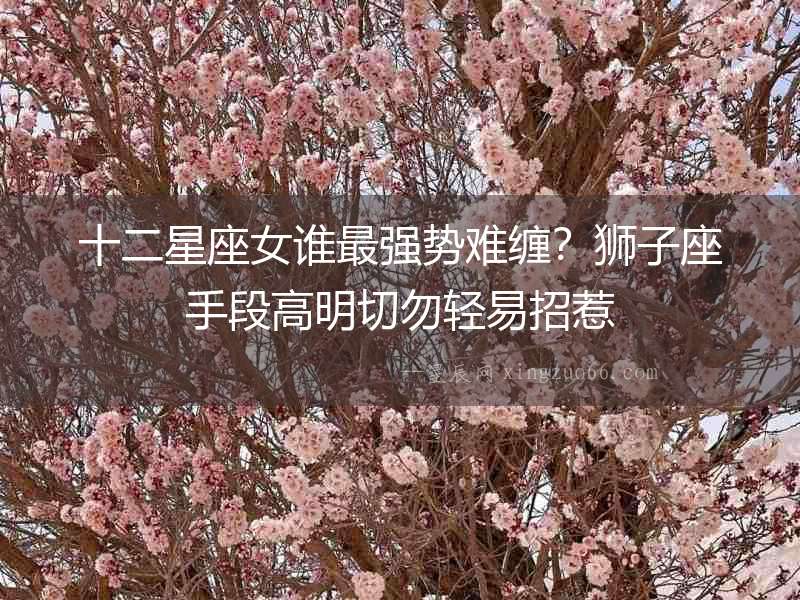 十二星座女誰最強勢難纏？獅子座手段高明切勿輕易招惹