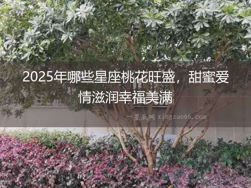 2025年哪些星座桃花旺盛，甜蜜愛情滋潤幸福美滿