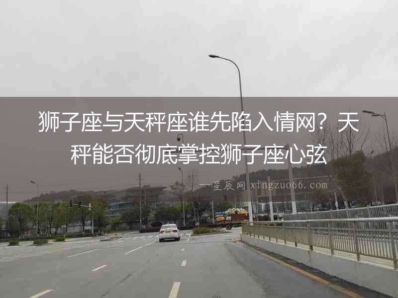 獅子座與天秤座誰先陷入情網？天秤能否徹底掌控獅子座心弦