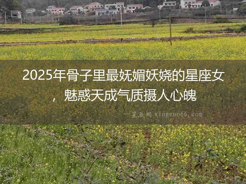 2025年骨子里最嫵媚妖嬈的星座女，魅惑天成氣質攝人心魄