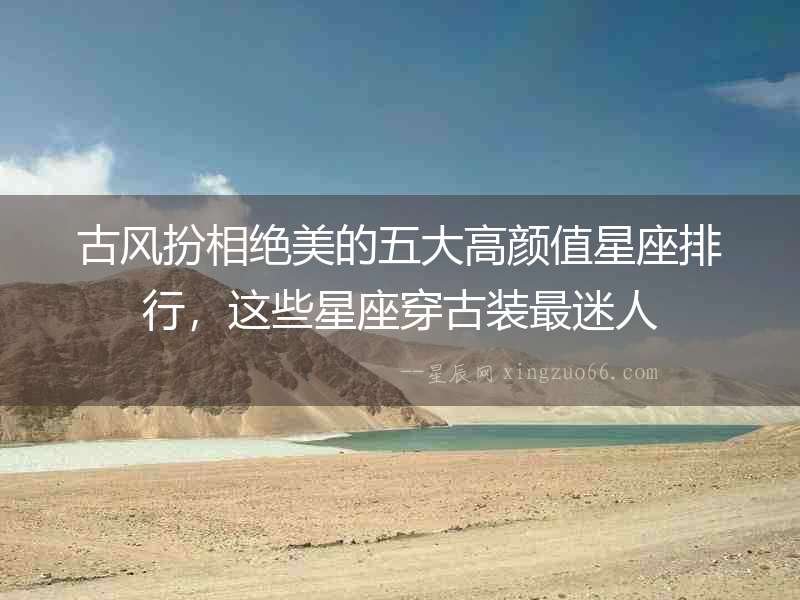 古風扮相絕美的五大高顏值星座排行，這些星座穿古裝最迷人
