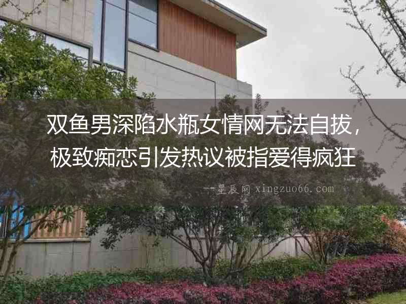 雙魚男深陷水瓶女情網無法自拔，極致癡戀引發熱議被指愛得瘋狂