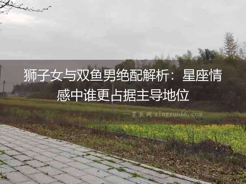 獅子女與雙魚男絕配解析：星座情感中誰更占據主導地位