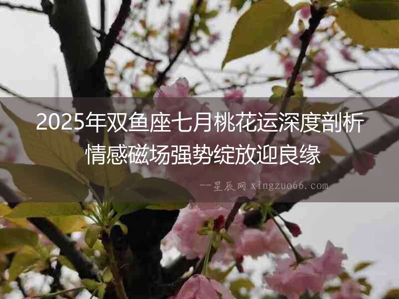 2025年雙魚座七月桃花運深度剖析 情感磁場強勢綻放迎良緣